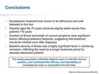 Conclusions
•
•
•

•

Escitalopram treatment was shown to be efficacious and well
tolerated in this trial
Patients aged 66–75 years achieved slightly better results than
patients >75 years
Duration of illness and length of current symptoms were significant
factors affecting treatment response, suggesting that treatment
should be initiated soon after diagnosis
Baseline severity of illness was a highly significant factor in achieving
remission, reflecting the need for a longer treatment period for
severely depressed patients
The study population reflected patients seen in real-life clinical
practice, and confirmed the efficacy and tolerability of
escitalopram seen in controlled clinical trials
Möller et al. Poster presented at CINP, 2008

65

 