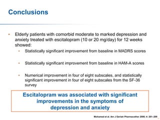 Conclusions
•

Elderly patients with comorbid moderate to marked depression and
anxiety treated with escitalopram (10 or 20 mg/day) for 12 weeks
showed:
•

Statistically significant improvement from baseline in MADRS scores

•

Statistically significant improvement from baseline in HAM-A scores

•

Numerical improvement in four of eight subscales, and statistically
significant improvement in four of eight subscales from the SF-36
survey

Escitalopram was associated with significant
improvements in the symptoms of
depression and anxiety
Mohamed et al. Am J Geriatr Pharmacother 2006; 4: 201–209
73

 