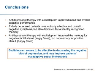 Conclusions
•
•
•

Antidepressant therapy with escitalopram improved mood and overall
cognitive performance
Elderly depressed patients have not only affective and overall
cognitive symptoms, but also deficits in facial identity recognition
memory
Antidepressant therapy with escitalopram improved the memory for
negative facial stimuli (angry faces), but not memory for positive
stimuli (happy faces)

Escitalopram seems to be effective in decreasing the negative
bias of depression, and may improve patients’
maladaptive social interactions

Savaskan et al. Int J Neuropsychopharmacol 2008; 11: 381–388

81

 