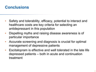 Conclusions
• Safety and tolerability, efficacy, potential to interact and
healthcare costs are key criteria for selecting an
antidepressant in this population
• Dispelling myths and raising disease awareness is of
particular importance
• Accurate screening and diagnosis is crucial for optimal
management of depressive patients
• Escitalopram is effective and well tolerated in the late life
depressed patients – both in acute and continuation
treatment

88

 