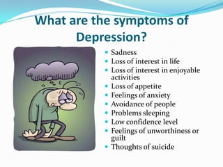 What are the symptoms of
Depression?
 Sadness
 Loss of interest in life
 Loss of interest in enjoyable
activities
 Loss of appetite
 Feelings of anxiety
 Avoidance of people
 Problems sleeping
 Low confidence level
 Feelings of unworthiness or
guilt
 Thoughts of suicide
 