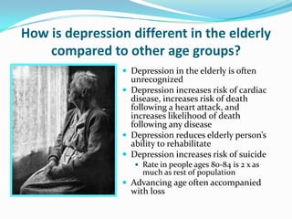 How is depression different in the elderly
compared to other age groups?
 Depression in the elderly is often
unrecognized
 Depression increases risk of cardiac
disease, increases risk of death
following a heart attack, and
increases likelihood of death
following any disease
 Depression reduces elderly person’s
ability to rehabilitate
 Depression increases risk of suicide
 Rate in people ages 80-84 is 2 x as
much as rest of population
 Advancing age often accompanied
with loss
 