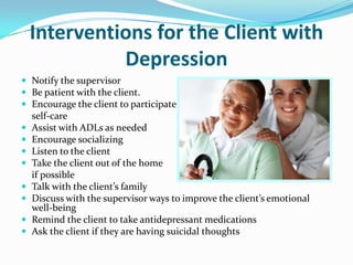 Interventions for the Client with
Depression
 Notify the supervisor
 Be patient with the client.
 Encourage the client to participate in
self-care
 Assist with ADLs as needed
 Encourage socializing
 Listen to the client
 Take the client out of the home
if possible
 Talk with the client’s family
 Discuss with the supervisor ways to improve the client’s emotional
well-being
 Remind the client to take antidepressant medications
 Ask the client if they are having suicidal thoughts
 