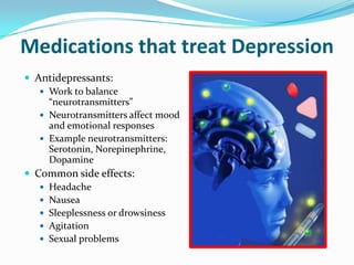 Medications that treat Depression
 Antidepressants:
 Work to balance
“neurotransmitters”
 Neurotransmitters affect mood
and emotional responses
 Example neurotransmitters:
Serotonin, Norepinephrine,
Dopamine
 Common side effects:
 Headache
 Nausea
 Sleeplessness or drowsiness
 Agitation
 Sexual problems
 