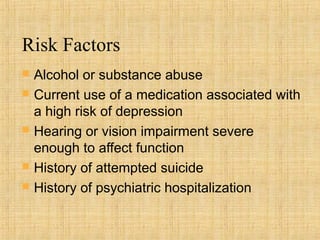 Risk Factors
   Alcohol or substance abuse
   Current use of a medication associated with
    a high risk of depression
   Hearing or vision impairment severe
    enough to affect function
   History of attempted suicide
   History of psychiatric hospitalization
 