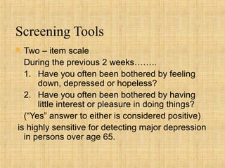 Screening Tools
 Two – item scale
  During the previous 2 weeks……..
  1. Have you often been bothered by feeling
      down, depressed or hopeless?
  2. Have you often been bothered by having
      little interest or pleasure in doing things?
  (“Yes” answer to either is considered positive)
is highly sensitive for detecting major depression
  in persons over age 65.
 