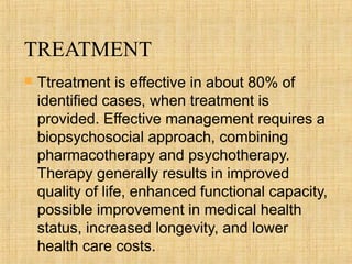 TREATMENT
   Ttreatment is effective in about 80% of
    identified cases, when treatment is
    provided. Effective management requires a
    biopsychosocial approach, combining
    pharmacotherapy and psychotherapy.
    Therapy generally results in improved
    quality of life, enhanced functional capacity,
    possible improvement in medical health
    status, increased longevity, and lower
    health care costs.
 