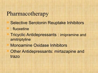 Pharmacotherapy
   Selective Serotonin Reuptake Inhibitors
   : fluoxetine
   Tricyclic Antidepressants : imipramine and
    amitriptyline
   Monoamine Oxidase Inhibitors
   Other Antidepressants: mirtazapine and
    trazo
 