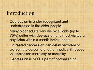 Introduction
   Depression is under-recognized and
    undertreated in the older people.
   Many older adults who die by suicide (up to
    75%) suffer with depression and most visited a
    physician within a month before death
   Untreated depression can delay recovery or
    worsen the outcome of other medical illnesses
    via increased morbidity or mortality
   Depression is NOT a part of normal aging
 