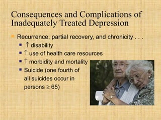 Consequences and Complications of
Inadequately Treated Depression
   Recurrence, partial recovery, and chronicity . . .
     ↑ disability

     ↑ use of health care resources

     ↑ morbidity and mortality

     Suicide (one fourth of

      all suicides occur in
      persons ≥ 65)
 