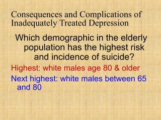 Consequences and Complications of
Inadequately Treated Depression
 Which demographic in the elderly
  population has the highest risk
     and incidence of suicide?
Highest: white males age 80 & older
Next highest: white males between 65
 and 80
 