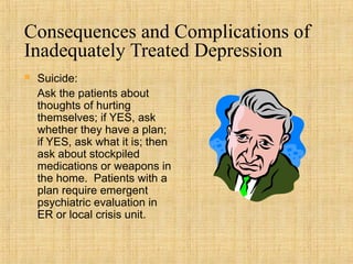 Consequences and Complications of
Inadequately Treated Depression
   Suicide:
    Ask the patients about
    thoughts of hurting
    themselves; if YES, ask
    whether they have a plan;
    if YES, ask what it is; then
    ask about stockpiled
    medications or weapons in
    the home. Patients with a
    plan require emergent
    psychiatric evaluation in
    ER or local crisis unit.
 