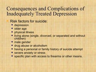 Consequences and Complications of
Inadequately Treated Depression
   Risk factors for suicide:
       depression
       older age
       physical illness
       living alone (single, divorced, or separated and without
        children)
       male gender
       drug abuse or alcoholism
       having a personal or family history of suicide attempt
       severe anxiety or stress
       specific plan with access to firearms or other means.
 