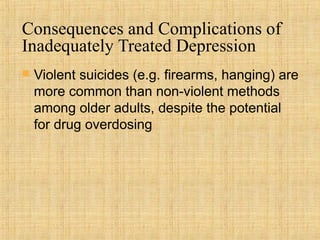 Consequences and Complications of
Inadequately Treated Depression
   Violent suicides (e.g. firearms, hanging) are
    more common than non-violent methods
    among older adults, despite the potential
    for drug overdosing
 