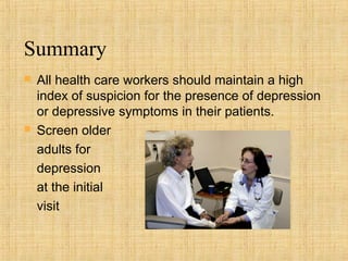 Summary
   All health care workers should maintain a high
    index of suspicion for the presence of depression
    or depressive symptoms in their patients.
   Screen older
    adults for
    depression
    at the initial
    visit
 