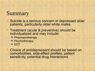 Summary
   Suicide is a serious concern in depressed older
    patients, particularly older white males
   Treatment (acute & preventive) should be
    individualized and may include:
       Pharmacotherapy
       Psychotherapy
       ECT
   Choice of antidepressant should be based on
    comorbidities, side-effect profiles, patient
    sensitivity, potential drug interactions
 