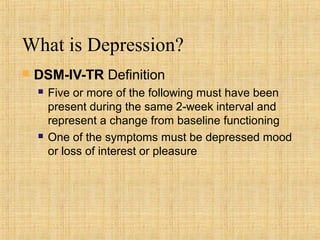 What is Depression?
   DSM-IV-TR Definition
       Five or more of the following must have been
        present during the same 2-week interval and
        represent a change from baseline functioning
       One of the symptoms must be depressed mood
        or loss of interest or pleasure
 