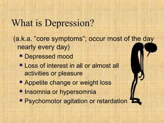 What is Depression?
(a.k.a. “core symptoms”; occur most of the day
 nearly every day)
     Depressed mood
     Loss of interest in all or almost all
      activities or pleasure
     Appetite change or weight loss
     Insomnia or hypersomnia
     Psychomotor agitation or retardation
 