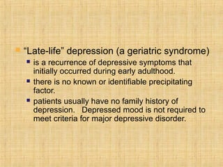    “Late-life” depression (a geriatric syndrome)
       is a recurrence of depressive symptoms that
        initially occurred during early adulthood.
       there is no known or identifiable precipitating
        factor.
       patients usually have no family history of
        depression. Depressed mood is not required to
        meet criteria for major depressive disorder.
 
