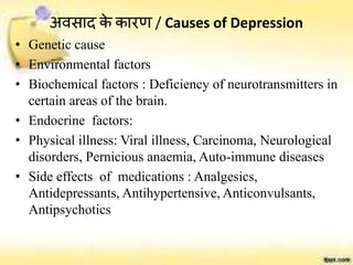 अवसाद के कारर् / Causes of Depression
• Genetic cause
• Environmental factors
• Biochemical factors : Deficiency of neurotransmitters in
certain areas of the brain.
• Endocrine factors:
• Physical illness: Viral illness, Carcinoma, Neurological
disorders, Pernicious anaemia, Auto-immune diseases
• Side effects of medications : Analgesics,
Antidepressants, Antihypertensive, Anticonvulsants,
Antipsychotics
 