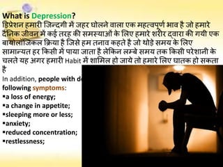 What is Depression?
डिप्रेशन हमारी जिन्दगी में िहर घोलने वाला एक महत्वपूर्ण भाव है िो हमारे
दैननक िीवन में कई तरह की समस्याओं के ललए हमारे शरीर द्वारा की गयी एक
बायोलॉजिकल क्रिया है जिसे हम तनाव कहते है िो थोड़े समय के ललए
सामान्यत हर क्रकसी में पाया िाता है लेक्रकन लम्बे समय तक क्रकसी परेशानी के
चलते यह अगर हमारी Habit में शालमल हो िाये तो हमारे ललए घातक हो सकता
है
In addition, people with depression normally have several of the
following symptoms:
a loss of energy;
a change in appetite;
sleeping more or less;
anxiety;
reduced concentration;
restlessness;
 