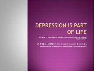It is wise to know how to stay with depression-know the steps of
MANAGEMENT
Dr Rupa Talukdar, chief Executive Counsellor Of Mind’s Eye
www.mind-eye.in/wwwcalcuttayellowpages.com/adver/110802
 