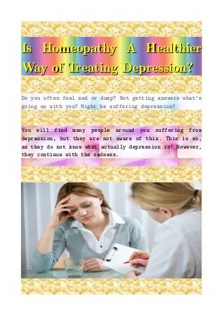 Is Homeopathy A HealthierIs Homeopathy A Healthier
Way of Treating Depression?Way of Treating Depression?
Do you often feel sad or dump? Not getting answers what's
going on with you? Might be suffering depression?
You will find many people around you suffering from
depression, but they are not aware of this. This is so,
as they do not know what actually depression is! However,
they continue with the sadness.
 