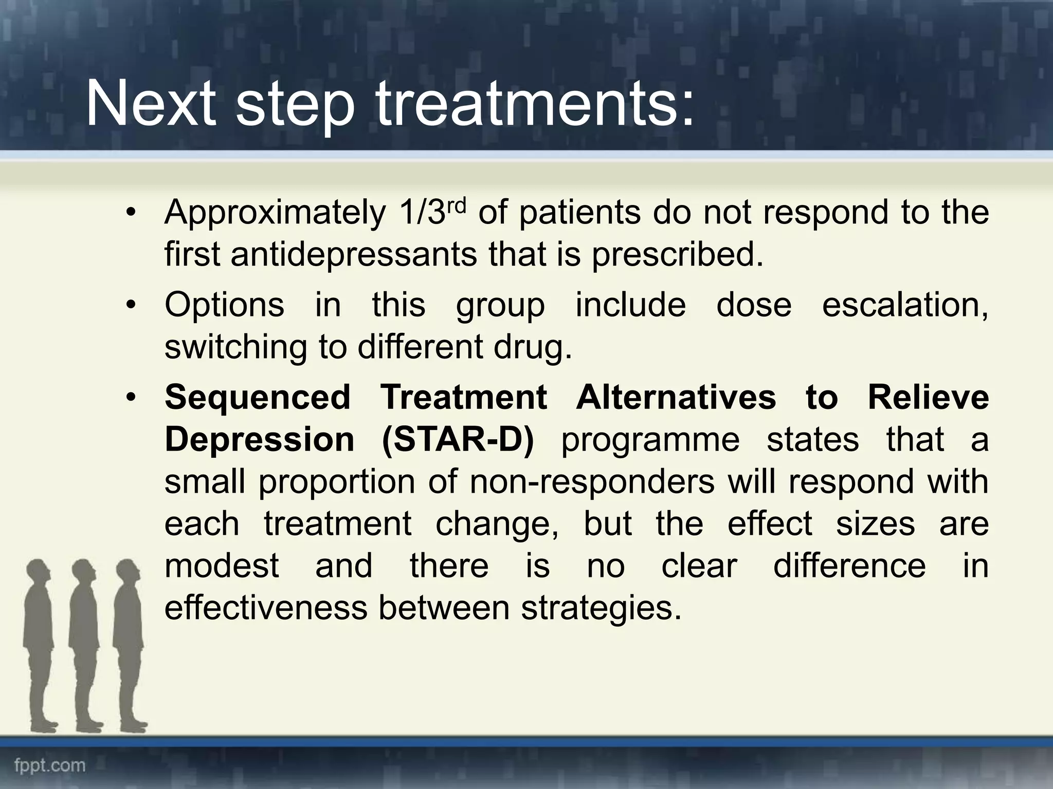 Next step treatments:
• Approximately 1/3rd of patients do not respond to the
first antidepressants that is prescribed.
• Options in this group include dose escalation,
switching to different drug.
• Sequenced Treatment Alternatives to Relieve
Depression (STAR-D) programme states that a
small proportion of non-responders will respond with
each treatment change, but the effect sizes are
modest and there is no clear difference in
effectiveness between strategies.
 