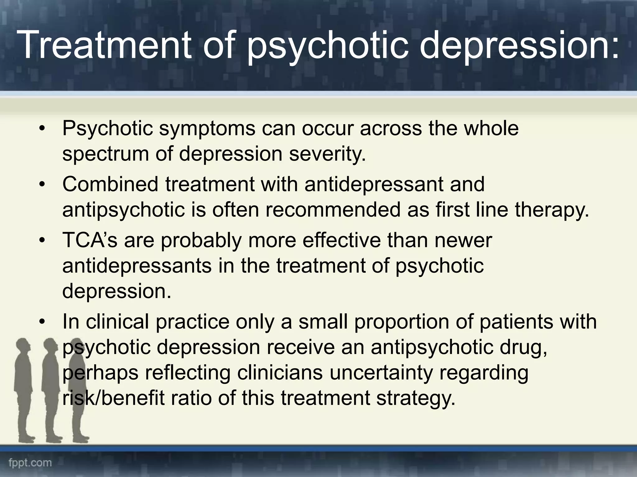 Treatment of psychotic depression:
• Psychotic symptoms can occur across the whole
spectrum of depression severity.
• Combined treatment with antidepressant and
antipsychotic is often recommended as first line therapy.
• TCA’s are probably more effective than newer
antidepressants in the treatment of psychotic
depression.
• In clinical practice only a small proportion of patients with
psychotic depression receive an antipsychotic drug,
perhaps reflecting clinicians uncertainty regarding
risk/benefit ratio of this treatment strategy.
 