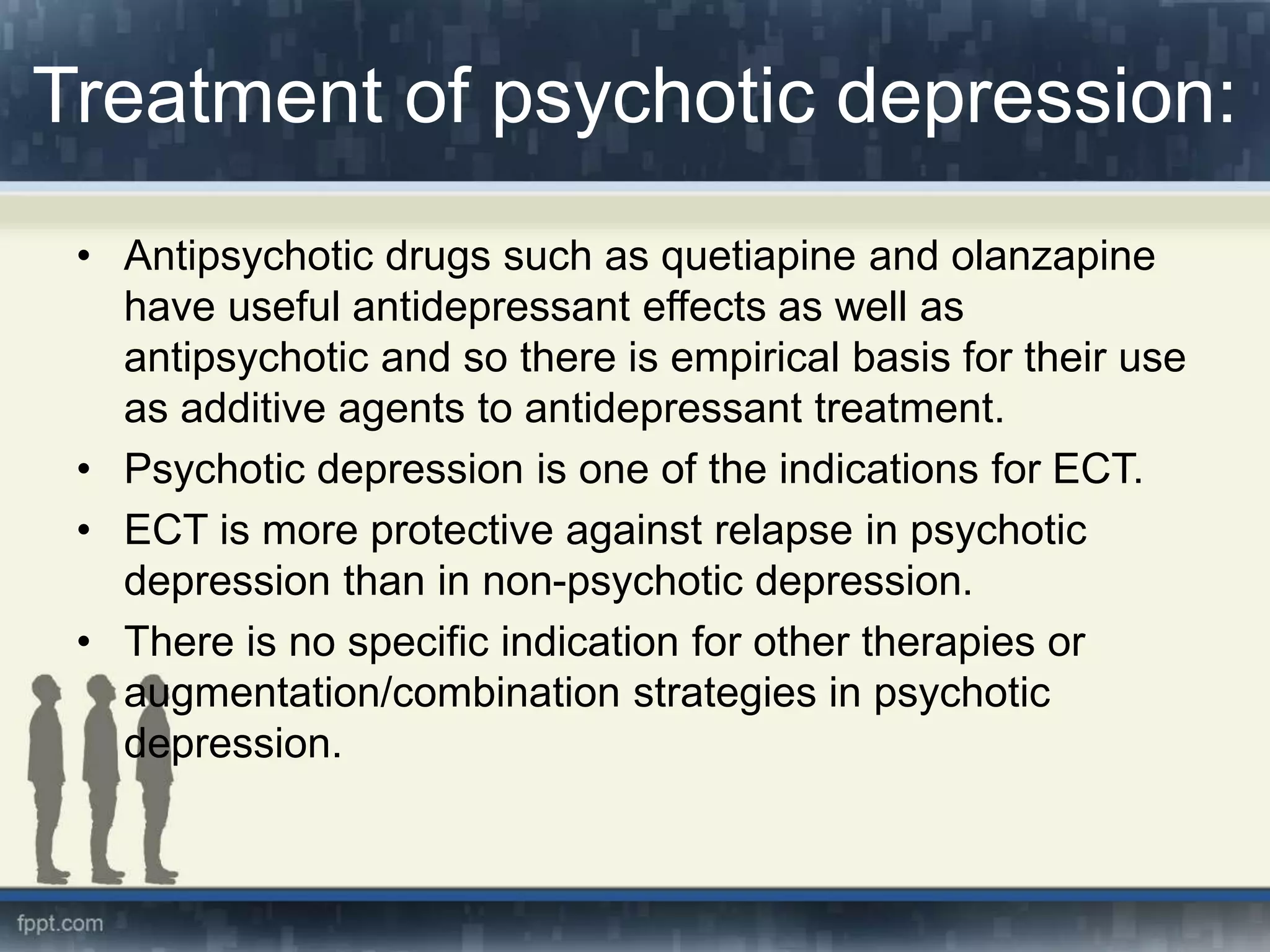 Treatment of psychotic depression:
• Antipsychotic drugs such as quetiapine and olanzapine
have useful antidepressant effects as well as
antipsychotic and so there is empirical basis for their use
as additive agents to antidepressant treatment.
• Psychotic depression is one of the indications for ECT.
• ECT is more protective against relapse in psychotic
depression than in non-psychotic depression.
• There is no specific indication for other therapies or
augmentation/combination strategies in psychotic
depression.
 