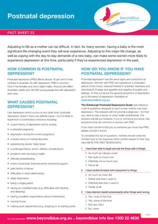 Postnatal depression
Fact sheet 22

Adjusting to life as a mother can be difficult. In fact, for many women, having a baby is the most
significant life-changing event they will ever experience. Adjusting to this major life change, as
well as coping with the day-to-day demands of a new baby, can make some women more likely to
experience depression at this time, particularly if they’ve experienced depression in the past.

HOW COMMON IS POSTNATAL
DEPRESSION?

HOW DO YOU KNOW IF YOU HAVE
POSTNATAL DEPRESSION?

Postnatal depression (PND) affects almost 16 per cent of new
mothers in Australia. As with depression, PND is common.
One in five females and one in eight males. Around one million
Australian adults and 160,000 young people live with depression
each year.

Postnatal depression has the same signs and symptoms as
depression. Women with PND can experience a prolonged
period of low mood, reduced interest in activities, tiredness and
disturbance of sleep and appetite and negative thoughts and
feelings. To find out about the general symptoms of depression,
go to the series of depression checklists at
www.beyondblue.org.au.

WHAT CAUSES POSTNATAL
DEPRESSION?
Like depression which occurs at any other time, postnatal
depression doesn’t have one definite cause – but it’s likely to
result from a combination of factors including:
•	 a past history of depression and/or anxiety
•	 a stressful pregnancy
•	 depression during the current pregnancy
•	 a family history of mental disorders
•	 experiencing severe ‘baby blues’
•	 a prolonged labour and/or delivery complications
•	 problems with the baby’s health
•	 difficulty breastfeeding
•	 a lack of practical, financial and/or emotional support
•	 past history of abuse
•	 difficulties in close relationships

The Edinburgh Postnatal Depression Scale (see below) is
a set of questions designed to see if a new mother may have
depression. The answers will not provide a diagnosis – for that
you need to see a doctor or other health professional. The
answers will tell you however, if you or someone you know, has
symptoms that are common in women with PND.
If you have concerns that you or someone you know has PND,
please consult a doctor.
To complete this set of questions, mothers should circle the
number next to the response which comes closest to how they
have felt IN THE PAST SEVEN DAYS.
1	 I have been able to laugh and see the funny side of things.

0	 As much as I always could
1	 Not quite so much now
2	 Definitely not so much now
3	 Not at all
2	 I have looked forward with enjoyment to things.

0 	As much as I ever did

•	 sleep deprivation

1 	Rather less than I used to

•	 being a single parent

2 	Definitely less than I used to

•	 having an unsettled baby (e.g. difficulties with feeding
and sleeping)

3 	Hardly at all
3	 I have blamed myself unnecessarily when things went wrong.

•	 having unrealistic expectations about motherhood

3 	Yes, most of the time

•	 moving house

2 	Yes, some of the time

•	 making work adjustments (e.g. stopping or re-starting work).

For more information

1 	Not very often
0 	No, never

www.beyondblue.org.au or beyondblue info line 1300 22 4636

1 of 4

 