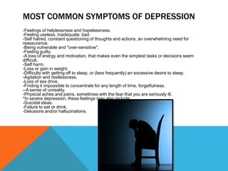 MOST COMMON SYMPTOMS OF DEPRESSION
-Feelings of helplessness and hopelessness.
-Feeling useless, inadequate, bad.
-Self hatred, constant questioning of thoughts and actions, an overwhelming need for
reassurance.
-Being vulnerable and "over-sensitive".
-Feeling guilty.
-A loss of energy and motivation, that makes even the simplest tasks or decisions seem
difficult.
-Self harm.
-Loss or gain in weight.
-Difficulty with getting off to sleep, or (less frequently) an excessive desire to sleep.
-Agitation and restlessness.
-Loss of sex drive.
-Finding it impossible to concentrate for any length of time, forgetfulness.
--A sense of unreality.
-Physical aches and pains, sometimes with the fear that you are seriously ill.
*In severe depression, these feelings may also include:
-Suicidal ideas.
-Failure to eat or drink.
-Delusions and/or hallucinations.
 