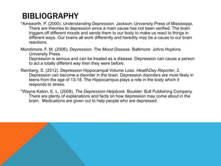 BIBLIOGRAPHY
*Ainsworth, P. (2000). Understanding Depression. Jackson: University Press of Mississippi.
    There are theories to depression since a main cause has not been verified. The brain
    triggers off different moods and sends them to our body to make us react to things in
    different ways. Our brains all work differently and heredity may be a cause to our brain
    reactions.
Mondimore, F. M. (2006). Depression, The Mood Disease. Baltimore: Johns Hopkins
   University Press.
   Depression is serious and can be treated as a disease. Depression can cause a person
   to act a totally different way then they were before.
Reinberg, S. (2012). Depression Hippocampal Volume Loss. HealthDay Reporter, 2.
    Depression can become a disorder in the brain. Depression disorders are most likely in
    teens from the age of 13-18. The Hippocampus plays a role in the body which it
    responds to stress.
*Wayne Katon, E. L. (2008). The Depression Helpbook. Boulder: Bull Publishing Company.
   There are plenty of explanations and facts on how depression may come about in the
   brain. Medications are given out to help people who are depressed.
 