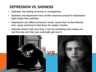 DEPRESSION VS. SADNESS
• Sadness- the feeling of sorrow or unhappiness
• Sadness and depression have similar reactions except for depression
  lasts longer than sadness
• Depression can affect someone's mood, cause them to feel drained,
  and cause someone to feel down for weeks/ months.
• Sadness doesn’t last very long, it can be something that makes you
  sad that day and then you eventually get over it.
 