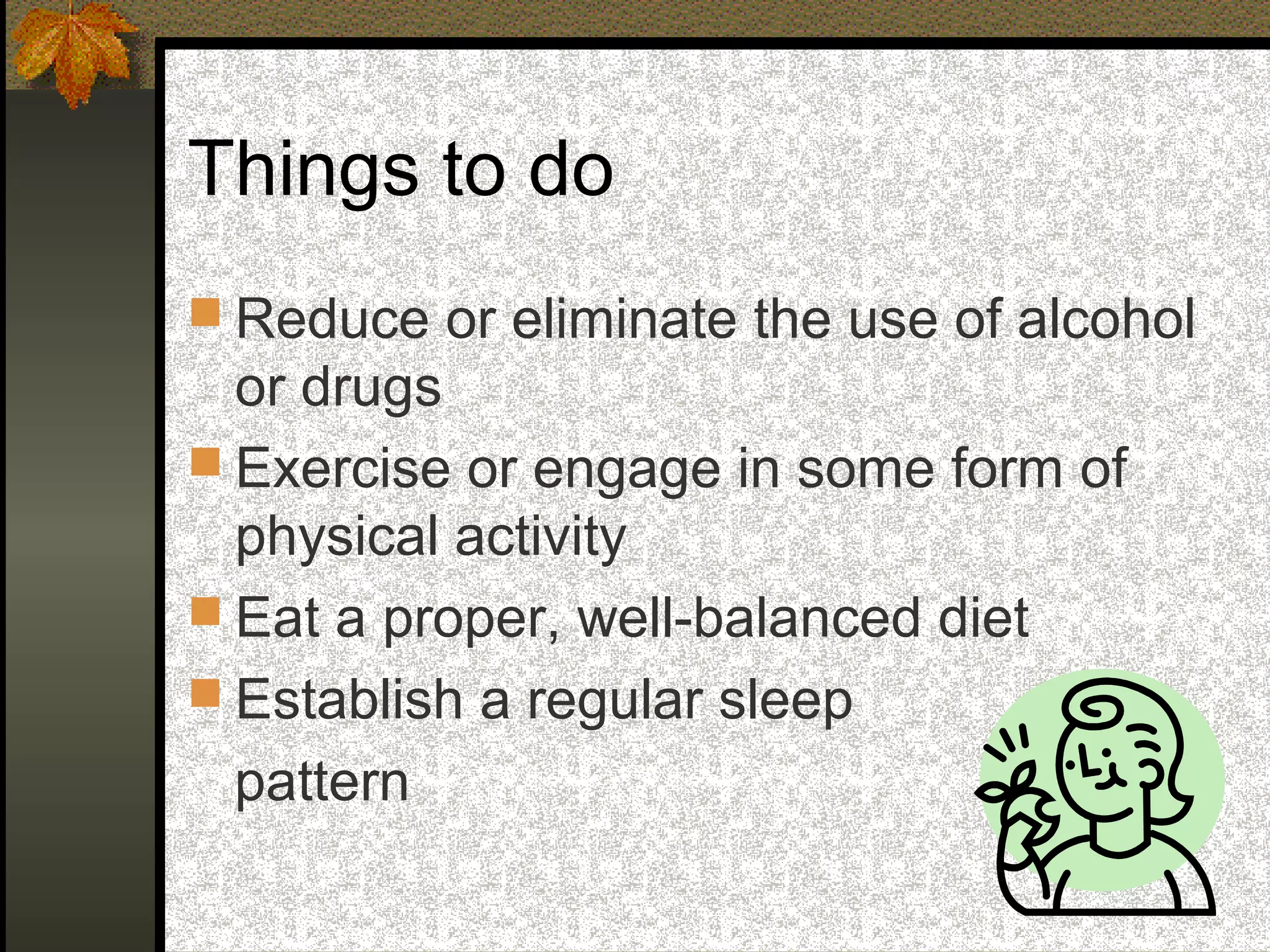 Things to do
 Reduce or eliminate the use of alcohol
or drugs
 Exercise or engage in some form of
physical activity
 Eat a proper, well-balanced diet
 Establish a regular sleep
pattern
 