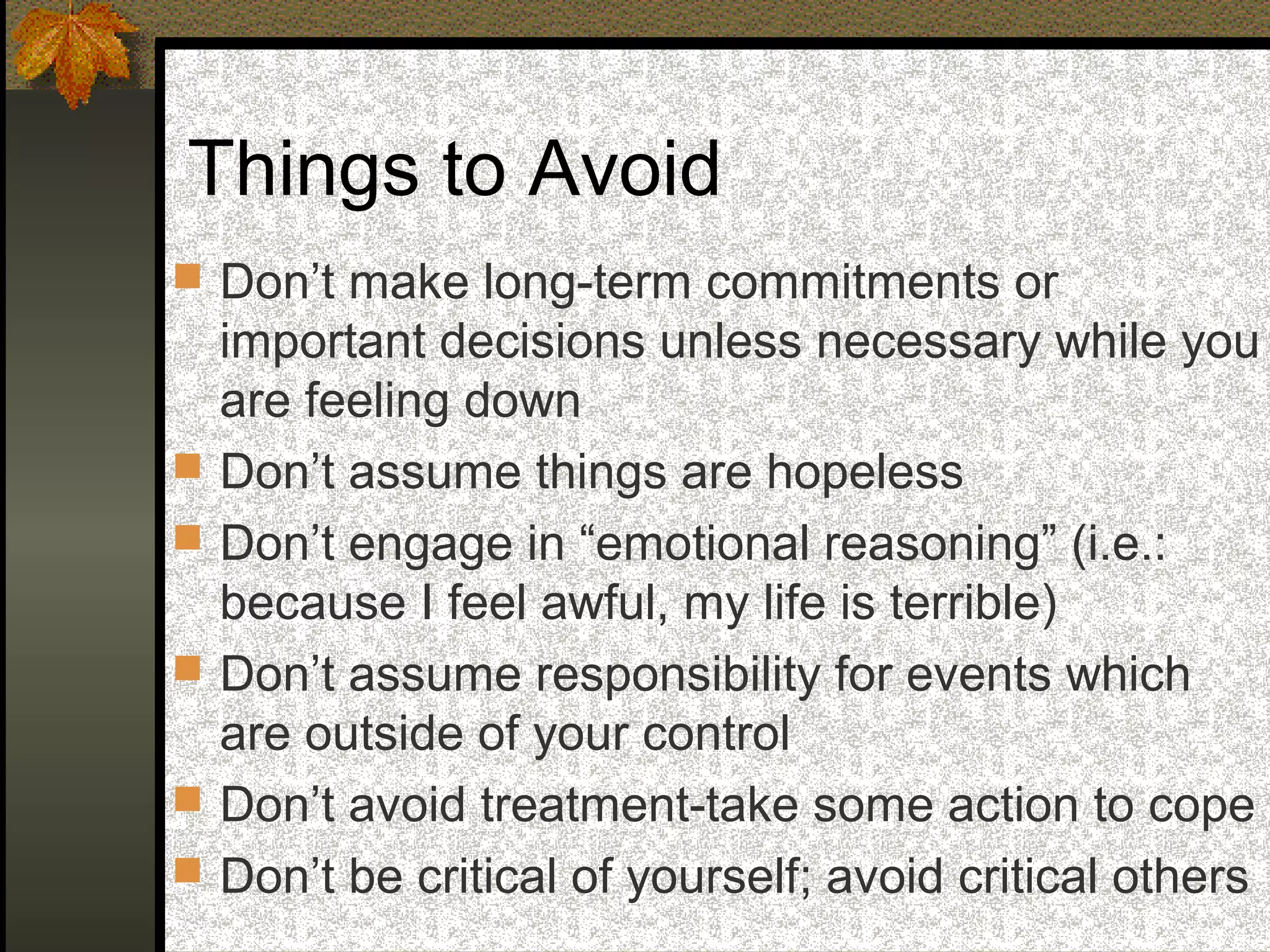 Things to Avoid
 Don’t make long-term commitments or
important decisions unless necessary while you
are feeling down
 Don’t assume things are hopeless
 Don’t engage in “emotional reasoning” (i.e.:
because I feel awful, my life is terrible)
 Don’t assume responsibility for events which
are outside of your control
 Don’t avoid treatment-take some action to cope
 Don’t be critical of yourself; avoid critical others
 