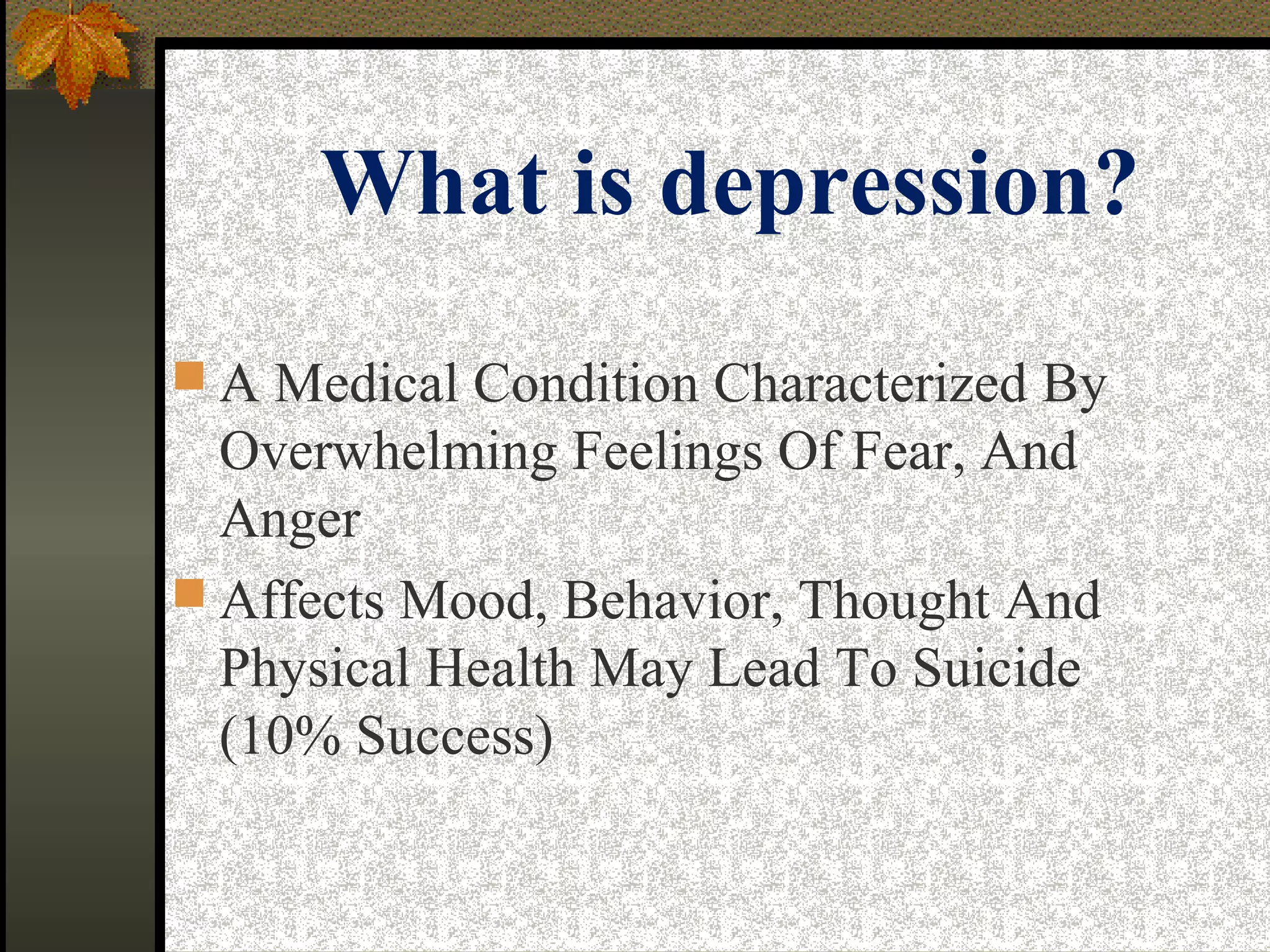 What is depression?
 A Medical Condition Characterized By
Overwhelming Feelings Of Fear, And
Anger
 Affects Mood, Behavior, Thought And
Physical Health May Lead To Suicide
(10% Success)
 