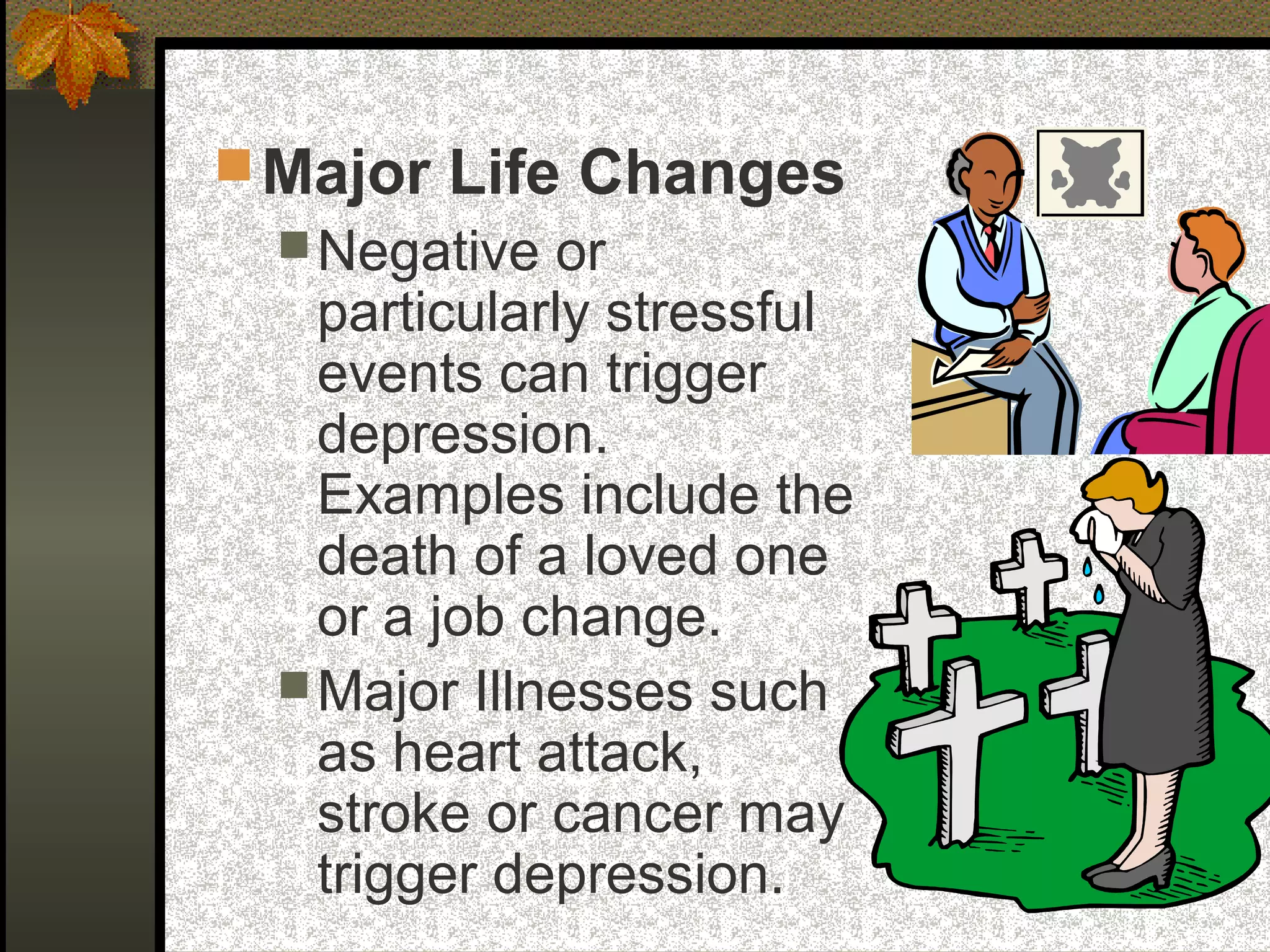 Major Life Changes
Negative or
particularly stressful
events can trigger
depression.
Examples include the
death of a loved one
or a job change.
Major Illnesses such
as heart attack,
stroke or cancer may
trigger depression.
 