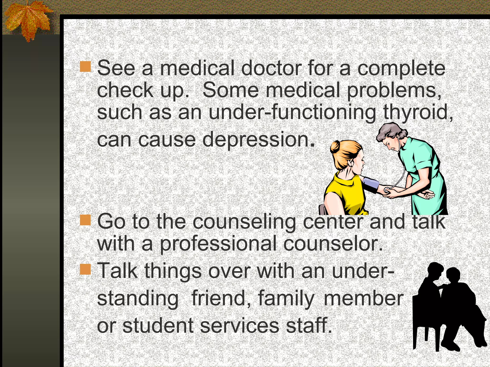  See a medical doctor for a complete
check up. Some medical problems,
such as an under-functioning thyroid,
can cause depression.
 Go to the counseling center and talk
with a professional counselor.
 Talk things over with an under-
standing friend, family member
or student services staff.
 