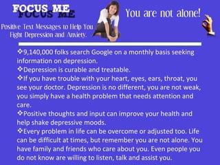 9,140,000 folks search Google on a monthly basis seeking
information on depression.
Depression is curable and treatable.
If you have trouble with your heart, eyes, ears, throat, you
see your doctor. Depression is no different, you are not weak,
you simply have a health problem that needs attention and
care.
Positive thoughts and input can improve your health and
help shake depressive moods.
Every problem in life can be overcome or adjusted too. Life
can be difficult at times, but remember you are not alone. You
have family and friends who care about you. Even people you
do not know are willing to listen, talk and assist you.
 