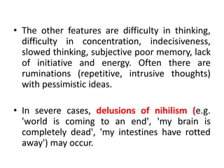 • The other features are difficulty in thinking,
difficulty in concentration, indecisiveness,
slowed thinking, subjective poor memory, lack
of initiative and energy. Often there are
ruminations (repetitive, intrusive thoughts)
with pessimistic ideas.
• In severe cases, delusions of nihilism (e.g.
'world is coming to an end', 'my brain is
completely dead', 'my intestines have rotted
away') may occur.
 