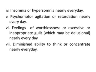 iv. Insomnia or hypersomnia nearly everyday.
v. Psychomotor agitation or retardation nearly
every day.
vi. Feelings of worthlessness or excessive or
inappropriate guilt (which may be delusional)
nearly every day.
vii. Diminished ability to think or concentrate
nearly everyday.
 
