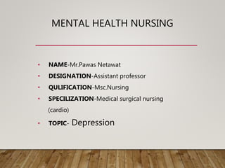 MENTAL HEALTH NURSING
• NAME-Mr.Pawas Netawat
• DESIGNATION-Assistant professor
• QULIFICATION-Msc.Nursing
• SPECILIZATION-Medical surgical nursing
(cardio)
• TOPIC- Depression
 