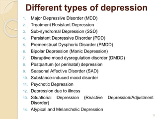 Different types of depression
1. Major Depressive Disorder (MDD)
2. Treatment Resistant Depression
3. Sub-syndromal Depression (SSD)
4. Persistent Depressive Disorder (PDD)
5. Premenstrual Dysphoric Disorder (PMDD)
6. Bipolar Depression (Manic Depression)
7. Disruptive mood dysregulation disorder (DMDD)
8. Postpartum (or perinatal) depression
9. Seasonal Affective Disorder (SAD)
10. Substance-induced mood disorder
11. Psychotic Depression
12. Depression due to illness
13. Situational Depression (Reactive Depression/Adjustment
Disorder)
14. Atypical and Melancholic Depression
11
 