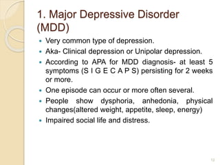 1. Major Depressive Disorder
(MDD)
 Very common type of depression.
 Aka- Clinical depression or Unipolar depression.
 According to APA for MDD diagnosis- at least 5
symptoms (S I G E C A P S) persisting for 2 weeks
or more.
 One episode can occur or more often several.
 People show dysphoria, anhedonia, physical
changes(altered weight, appetite, sleep, energy)
 Impaired social life and distress.
12
 
