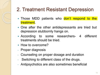 2. Treatment Resistant Depression
 Those MDD patients who don’t respond to the
treatment.
 One after the other antidepressants are tried but
depression stubbornly hangs on.
 According to some researchers- 4 different
treatments should be tried.
 How to overcome?
- Proper diagnosis
- Counseling on proper dosage and duration
- Switching to different class of the drugs.
- Antipsychotics are also sometimes beneficial
13
 