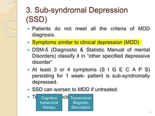 3. Sub-syndromal Depression
(SSD)
 Patients do not meet all the criteria of MDD
diagnosis.
 Symptoms similar to clinical depression (MDD)
 DSM-5 (Diagnostic & Statistic Manual of mental
Disorders) classify it in “other specified depressive
disorder”
 At least 3 or 4 symptoms (S I G E C A P S)
persisting for 1 week- patient is sub-syndromally
depressed.
 SSD can worsen to MDD if untreated.
 Treatments include
14
Cognitive
behavioral
therapy
Transcranial
Magnetic
Stimulation
 