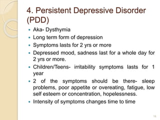 4. Persistent Depressive Disorder
(PDD)
 Aka- Dysthymia
 Long term form of depression
 Symptoms lasts for 2 yrs or more
 Depressed mood, sadness last for a whole day for
2 yrs or more.
 Children/Teens- irritability symptoms lasts for 1
year
 2 of the symptoms should be there- sleep
problems, poor appetite or overeating, fatigue, low
self esteem or concentration, hopelessness.
 Intensity of symptoms changes time to time
18
 