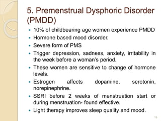 5. Premenstrual Dysphoric Disorder
(PMDD)
 10% of childbearing age women experience PMDD
 Hormone based mood disorder.
 Severe form of PMS
 Trigger depression, sadness, anxiety, irritability in
the week before a woman’s period.
 These women are sensitive to change of hormone
levels.
 Estrogen affects dopamine, serotonin,
norepinephrine.
 SSRI before 2 weeks of menstruation start or
during menstruation- found effective.
 Light therapy improves sleep quality and mood.
19
 