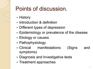 Points of discussion.
 History
 Introduction & definition
 Different types of depression
 Epidemiology or prevalence of the disease
 Etiology or causes
 Pathophysiology
 Clinical manifestations (Signs and
symptoms)
 Diagnosis and Investigative tests
 Treatment approaches
2
 